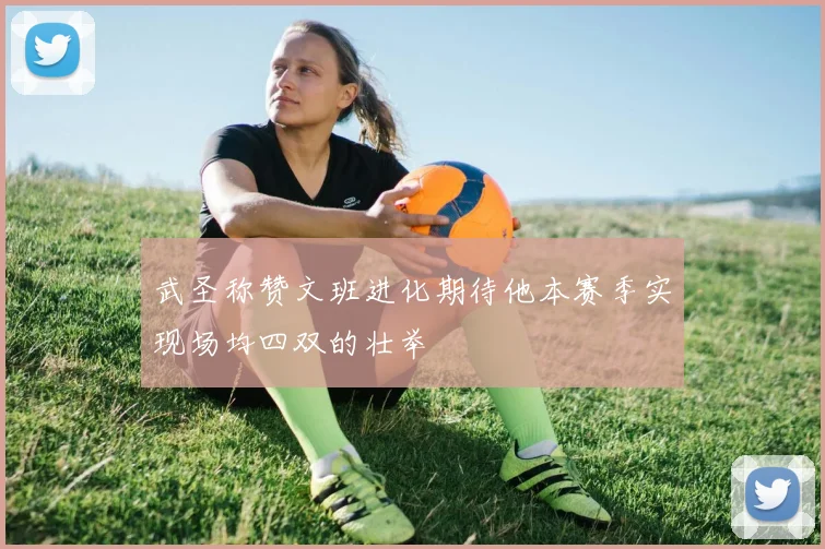 武圣称赞文班进化期待他本赛季实现场均四双的壮举