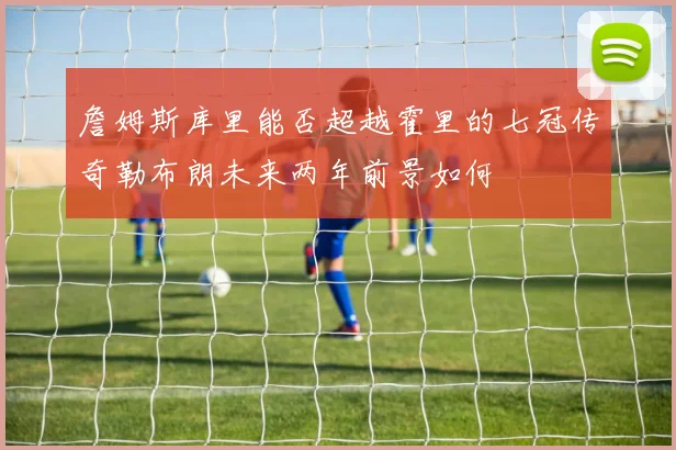 詹姆斯库里能否超越霍里的七冠传奇勒布朗未来两年前景如何