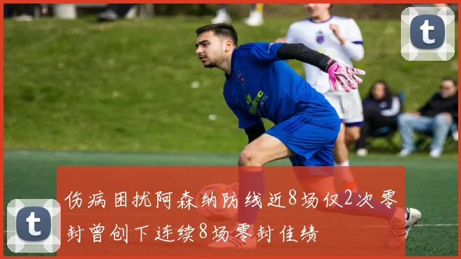 伤病困扰阿森纳防线近8场仅2次零封曾创下连续8场零封佳绩
