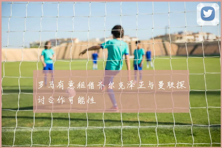 罗马有意租借齐尔克泽正与曼联探讨合作可能性
