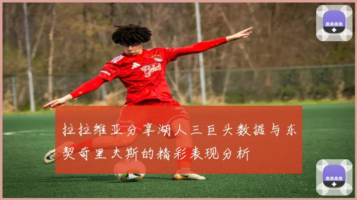 拉拉维亚分享湖人三巨头数据与东契奇里夫斯的精彩表现分析