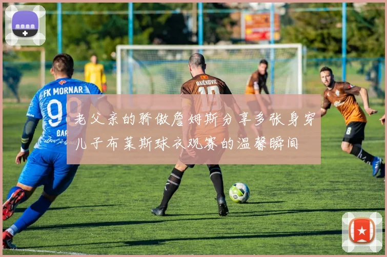 老父亲的骄傲詹姆斯分享多张身穿儿子布莱斯球衣观赛的温馨瞬间