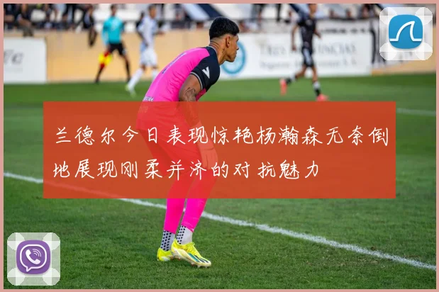 兰德尔今日表现惊艳杨瀚森无奈倒地展现刚柔并济的对抗魅力