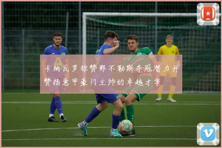 卡纳瓦罗称赞那不勒斯夺冠潜力并赞扬意甲豪门主帅的卓越才华