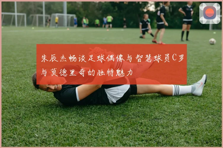 朱辰杰畅谈足球偶像与智慧球员C罗与莫德里奇的独特魅力