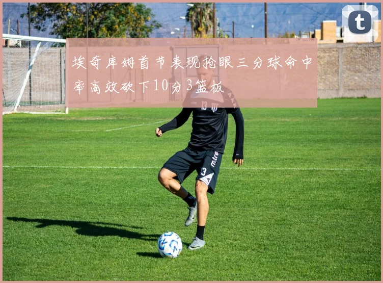 埃奇库姆首节表现抢眼三分球命中率高效砍下10分3篮板
