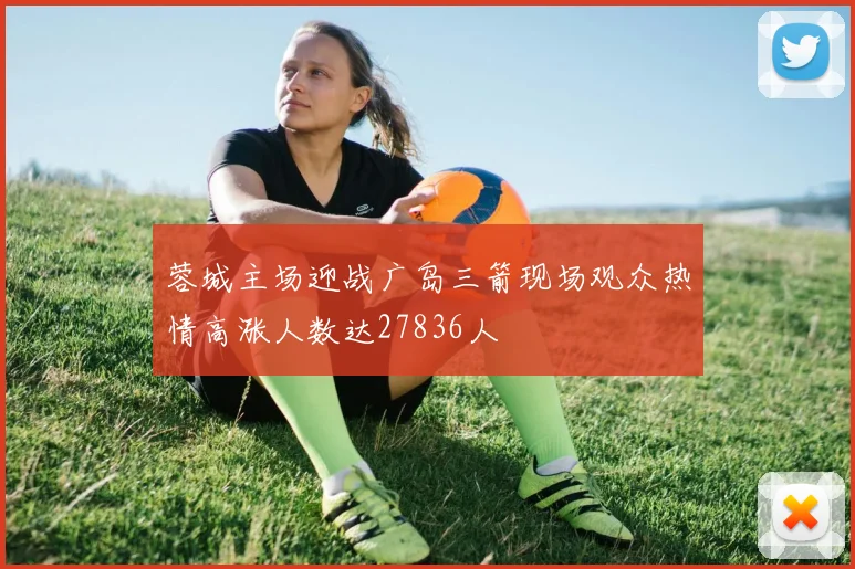 蓉城主场迎战广岛三箭现场观众热情高涨人数达27836人
