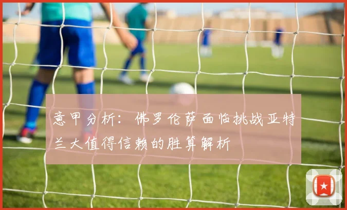 意甲分析：佛罗伦萨面临挑战亚特兰大值得信赖的胜算解析