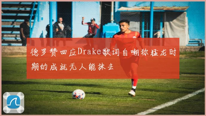 德罗赞回应Drake歌词自嘲称猛龙时期的成就无人能抹去