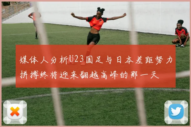 媒体人分析U23国足与日本差距努力拼搏终将迎来翻越高峰的那一天