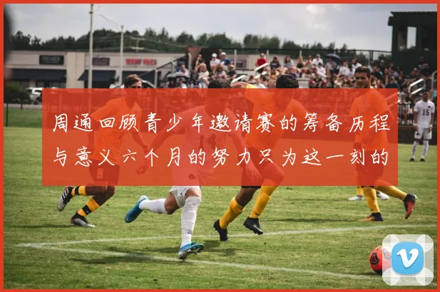 周通回顾青少年邀请赛的筹备历程与意义六个月的努力只为这一刻的精彩