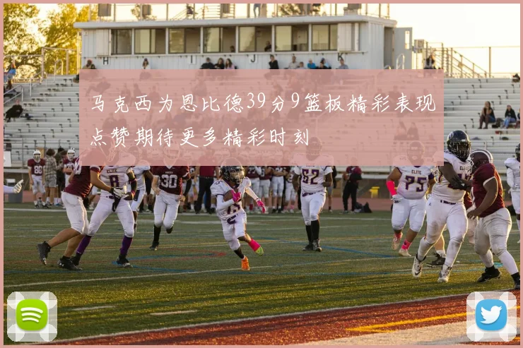 马克西为恩比德39分9篮板精彩表现点赞期待更多精彩时刻