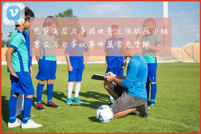 巴萨高层力争诺坎普主场欧冠小组赛亚马尔争议事件属常见摩擦