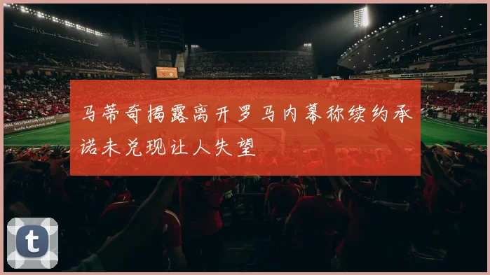 马蒂奇揭露离开罗马内幕称续约承诺未兑现让人失望