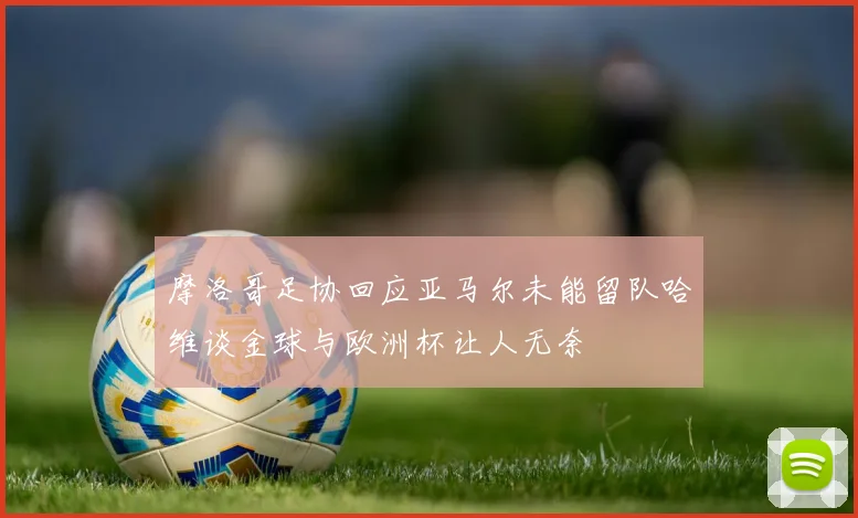 摩洛哥足协回应亚马尔未能留队哈维谈金球与欧洲杯让人无奈