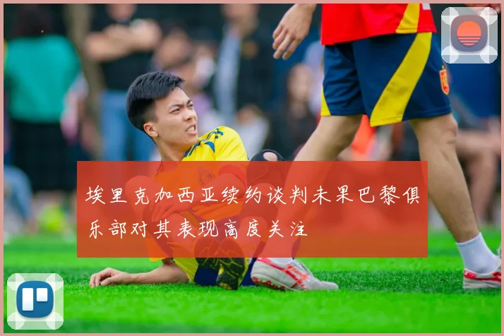 埃里克加西亚续约谈判未果巴黎俱乐部对其表现高度关注
