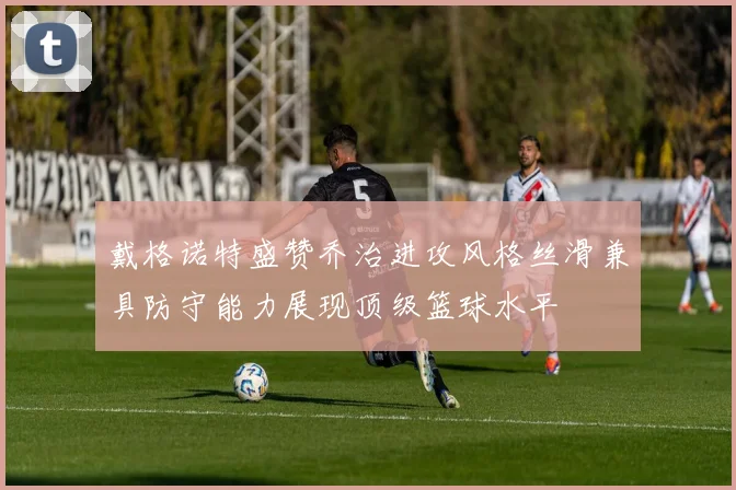 戴格诺特盛赞乔治进攻风格丝滑兼具防守能力展现顶级篮球水平