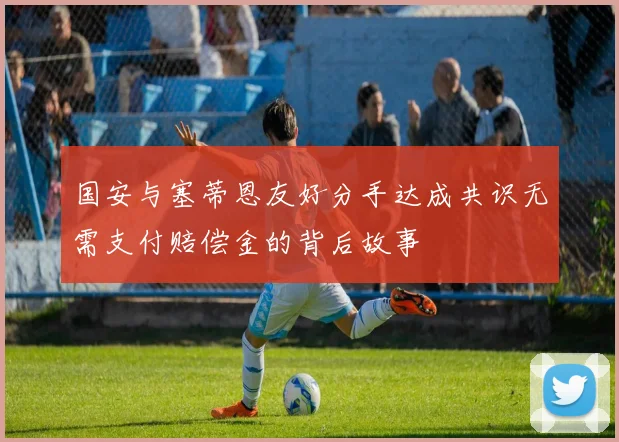 国安与塞蒂恩友好分手达成共识无需支付赔偿金的背后故事