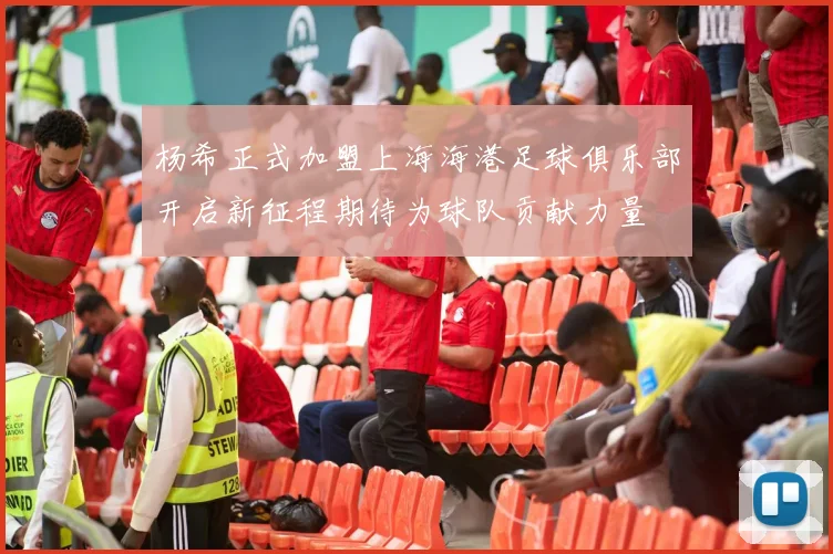 杨希正式加盟上海海港足球俱乐部开启新征程期待为球队贡献力量