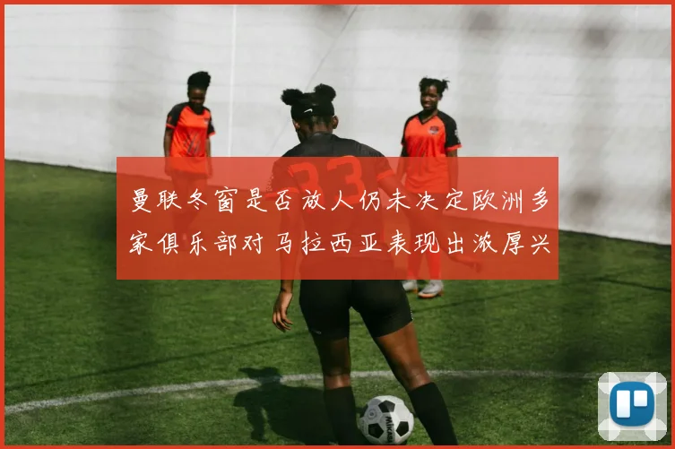 曼联冬窗是否放人仍未决定欧洲多家俱乐部对马拉西亚表现出浓厚兴趣