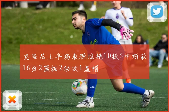 克洛尼上半场表现惊艳10投5中斩获16分2篮板2助攻1盖帽