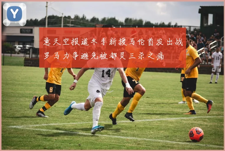 意天空报道冬季新援马伦首发出战罗马力争避免被都灵三杀之痛