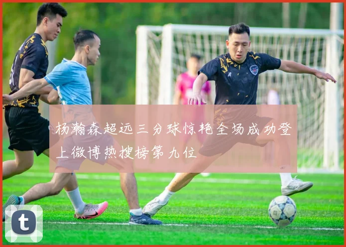 杨瀚森超远三分球惊艳全场成功登上微博热搜榜第九位